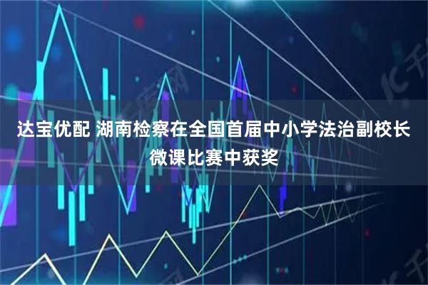 达宝优配 湖南检察在全国首届中小学法治副校长微课比赛中获奖