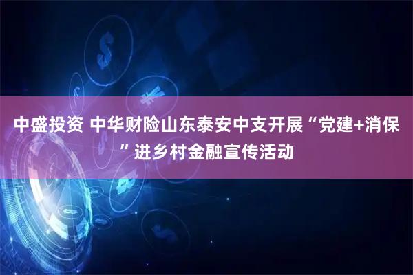 中盛投资 中华财险山东泰安中支开展“党建+消保”进乡村金融宣传活动