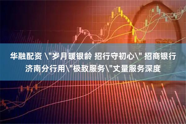 华融配资 ＂岁月暖银龄 招行守初心＂ 招商银行济南分行用＂极致服务＂丈量服务深度