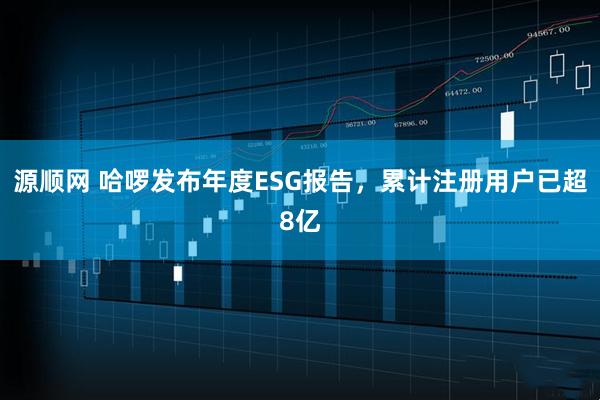 源顺网 哈啰发布年度ESG报告，累计注册用户已超8亿
