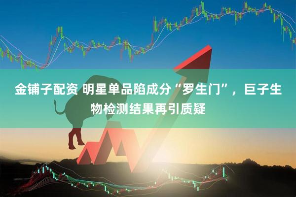 金铺子配资 明星单品陷成分“罗生门”，巨子生物检测结果再引质疑