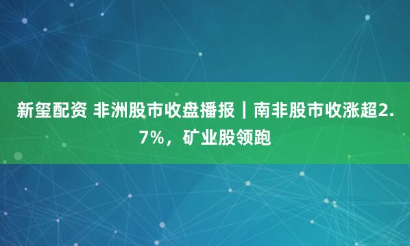 新玺配资 非洲股市收盘播报｜南非股市收涨超2.7%，矿业股领跑