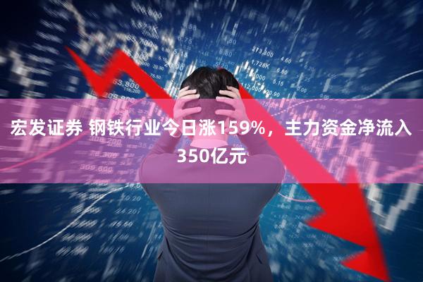 宏发证券 钢铁行业今日涨159%，主力资金净流入350亿元