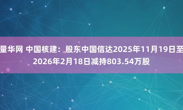 量华网 中国核建：股东中国信达2025年11月19日至2026年2月18日减持803.54万股
