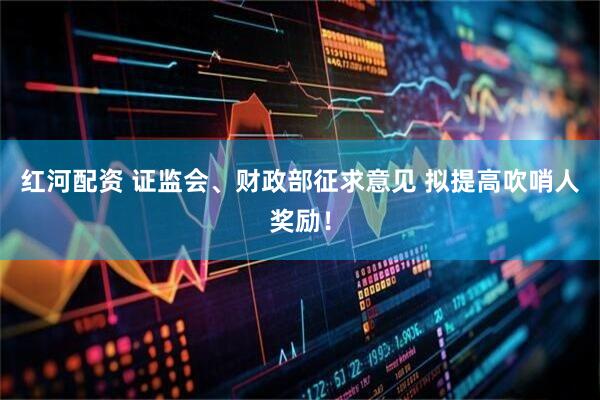 红河配资 证监会、财政部征求意见 拟提高吹哨人奖励！