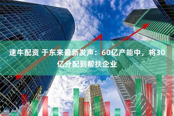 速牛配资 于东来最新发声：60亿产能中，将30亿分配到帮扶企业